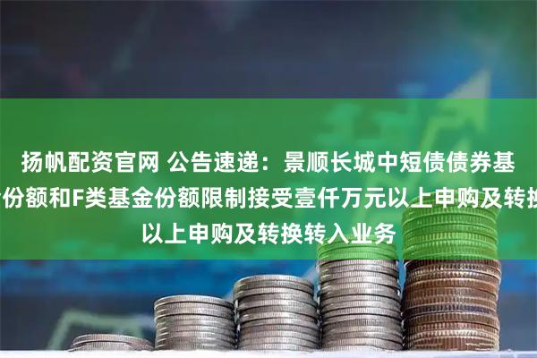 扬帆配资官网 公告速递：景顺长城中短债债券基金C类基金份额和F类基金份额限制接受壹仟万元以上申购及转换转入业务