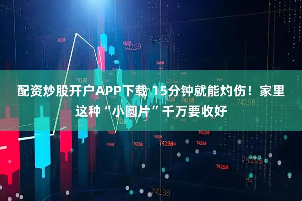 配资炒股开户APP下载 15分钟就能灼伤！家里这种“小圆片”千万要收好
