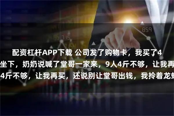 配资杠杆APP下载 公司发了购物卡,我买了4斤龙虾去我爷爷家,刚坐下,奶奶说喊了堂哥一家来,9人4斤不够,让我再买,还说别让堂哥出钱,我拎着龙虾回了家