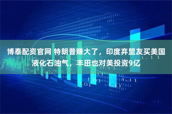 博泰配资官网 特朗普赚大了,印度弃盟友买美国液化石油气,丰田也对美投资9亿