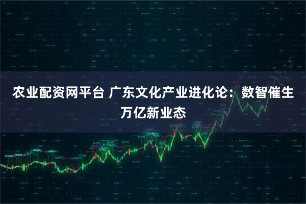农业配资网平台 广东文化产业进化论：数智催生万亿新业态