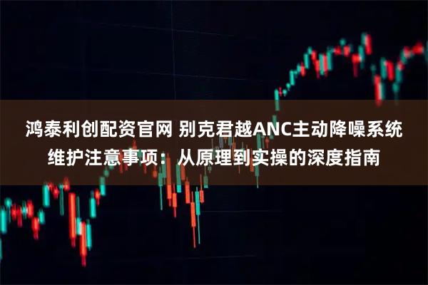 鸿泰利创配资官网 别克君越ANC主动降噪系统维护注意事项:从原理到实操的深度指南