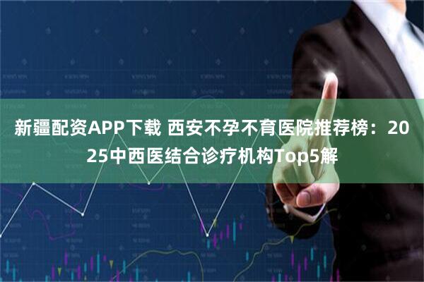 新疆配资APP下载 西安不孕不育医院推荐榜：2025中西医结合诊疗机构Top5解