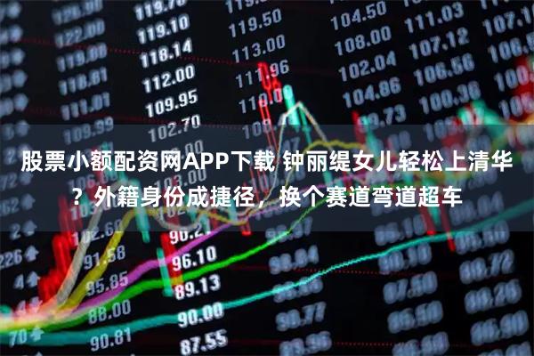 股票小额配资网APP下载 钟丽缇女儿轻松上清华？外籍身份成捷径，换个赛道弯道超车