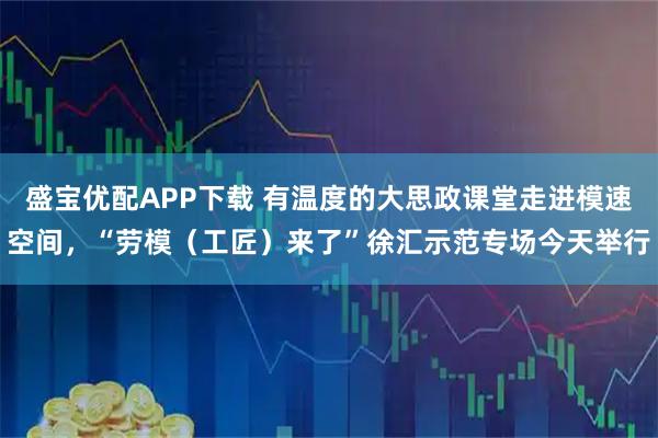 盛宝优配APP下载 有温度的大思政课堂走进模速空间,“劳模(工匠)来了”徐汇示范专场今天举行