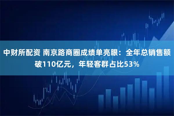 中财所配资 南京路商圈成绩单亮眼:全年总销售额破110亿元,年轻客群占比53%