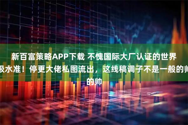 新百富策略APP下载 不愧国际大厂认证的世界级水准！停更大佬私图流出，这线稿调子不是一般的帅