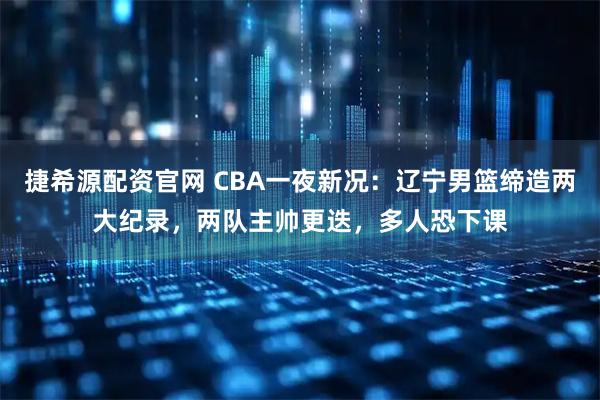 捷希源配资官网 CBA一夜新况：辽宁男篮缔造两大纪录，两队主帅更迭，多人恐下课
