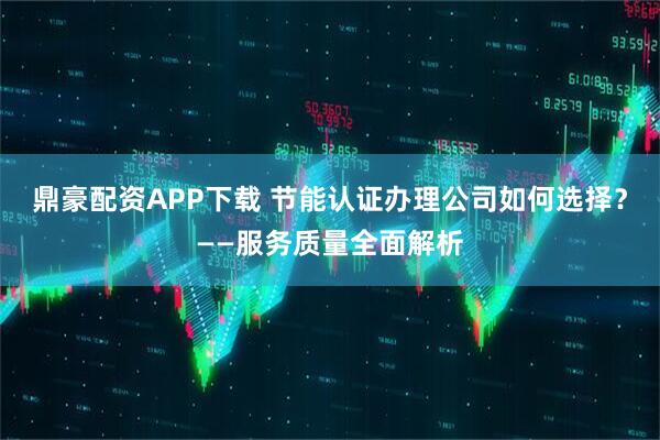 鼎豪配资APP下载 节能认证办理公司如何选择？——服务质量全面解析