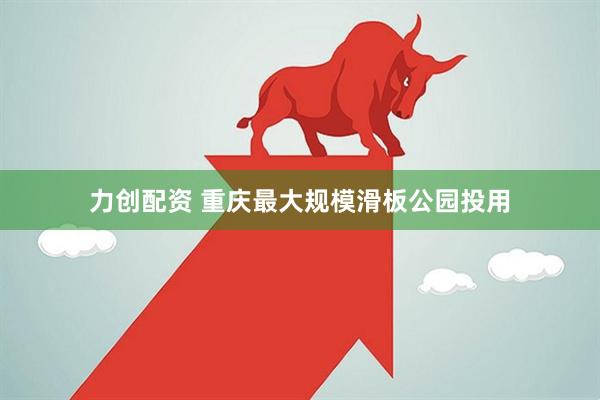 力创配资 重庆最大规模滑板公园投用