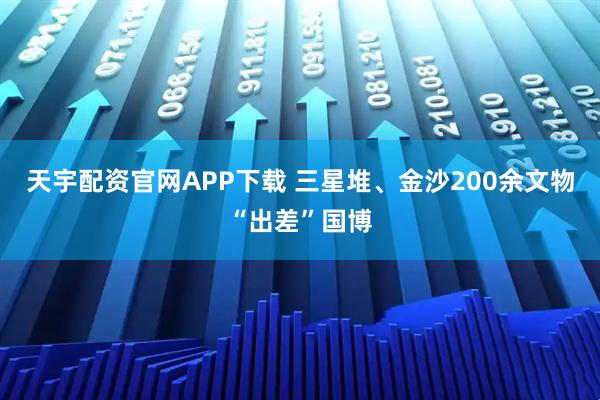 天宇配资官网APP下载 三星堆、金沙200余文物“出差”国博