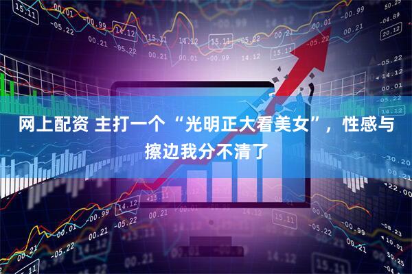 网上配资 主打一个 “光明正大看美女”，性感与擦边我分不清了