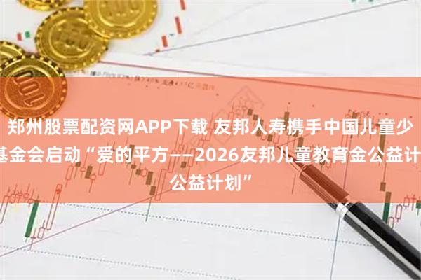 郑州股票配资网APP下载 友邦人寿携手中国儿童少年基金会启动“爱的平方——2026友邦儿童教育金公益计划”