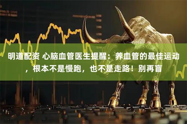 明道配资 心脑血管医生提醒：养血管的最佳运动，根本不是慢跑，也不是走路！别再盲