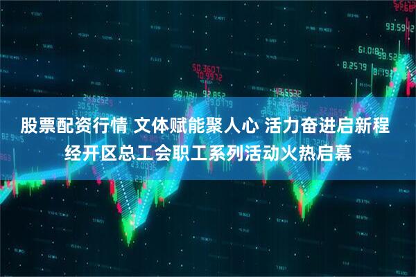 股票配资行情 文体赋能聚人心 活力奋进启新程 经开区总工会职工系列活动火热启幕