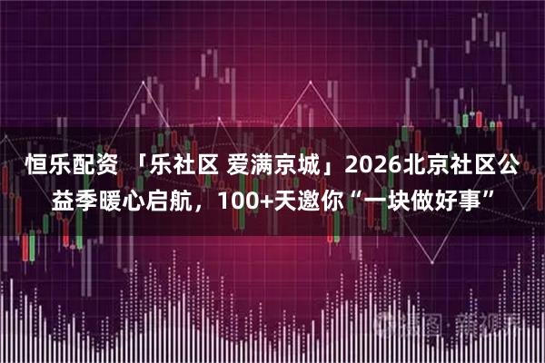 恒乐配资 「乐社区 爱满京城」2026北京社区公益季暖心启航，100+天邀你“一块做好事”