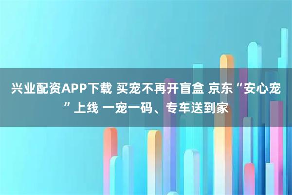 兴业配资APP下载 买宠不再开盲盒 京东“安心宠”上线 一宠一码、专车送到家