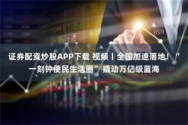 证券配资炒股APP下载 视频丨全国加速落地！“一刻钟便民生活圈” 撬动万亿级蓝海