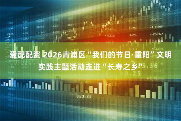 爱配配资 2026青浦区“我们的节日·重阳”文明实践主题活动走进“长寿之乡”