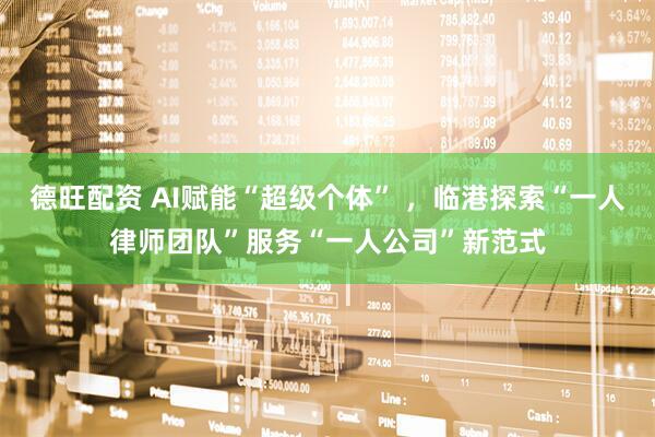 德旺配资 AI赋能“超级个体” ，临港探索“一人律师团队”服务“一人公司”新范式